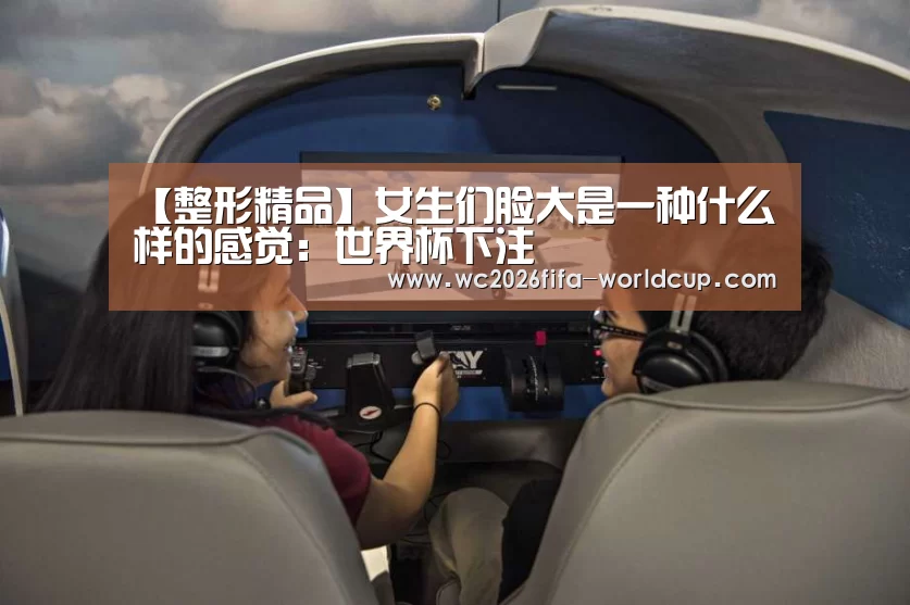 【整形精品】女生们脸大是一种什么样的感觉:世界杯下注(图3) 世界杯下注平台